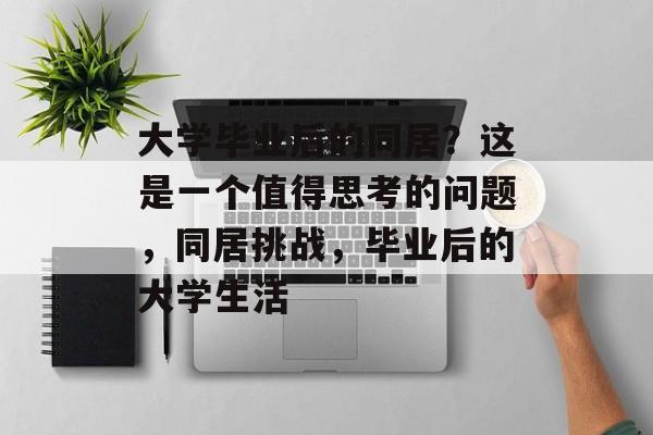 大学毕业后的同居？这是一个值得思考的问题，同居挑战，毕业后的大学生活
