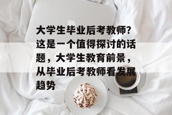 大学生毕业后考教师？这是一个值得探讨的话题，大学生教育前景，从毕业后考教师看发展趋势