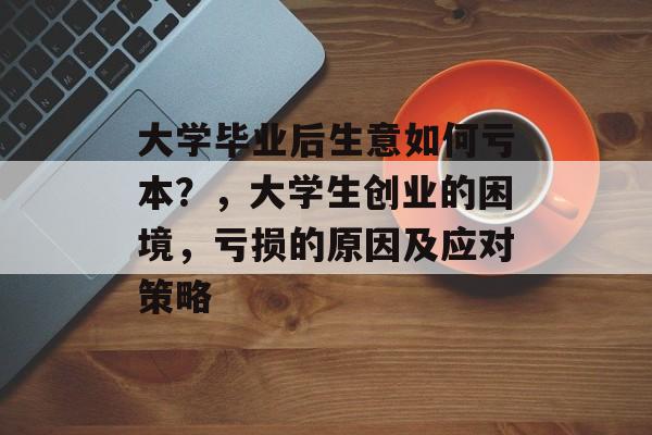 大学毕业后生意如何亏本？，大学生创业的困境，亏损的原因及应对策略