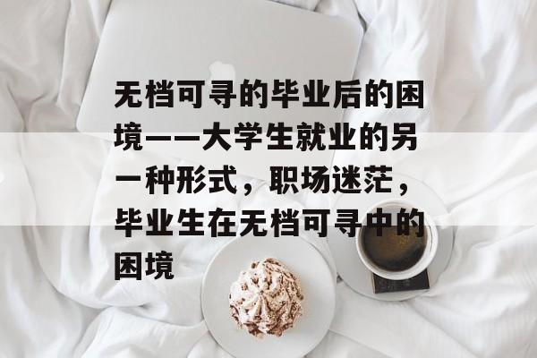 无档可寻的毕业后的困境——大学生就业的另一种形式,职场迷茫,毕业生在无档可寻中的困境 无档可寻的毕业后的困境——大学生就业的另一种形式,职场迷茫,毕业生在无档可寻中的困境