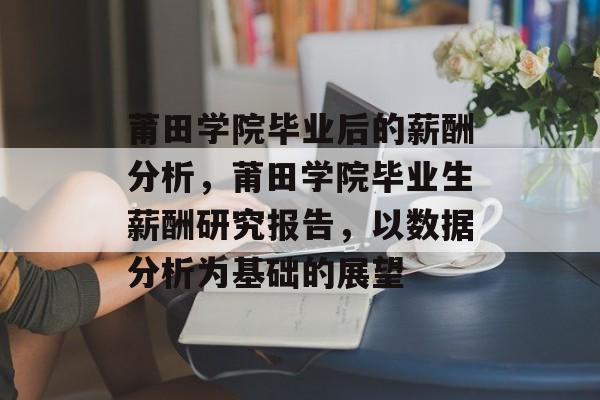 莆田学院毕业后的薪酬分析，莆田学院毕业生薪酬研究报告，以数据分析为基础的展望