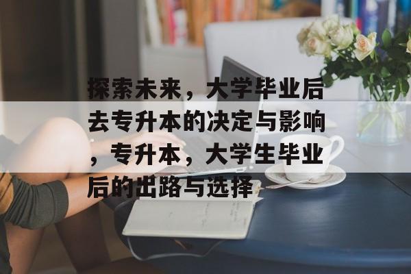 探索未来,大学毕业后去专升本的决定与影响,专升本,大学生毕业后的出路与选择 探索未来,大学毕业后去专升本的决定与影响,专升本,大学生毕业后的出路与选择