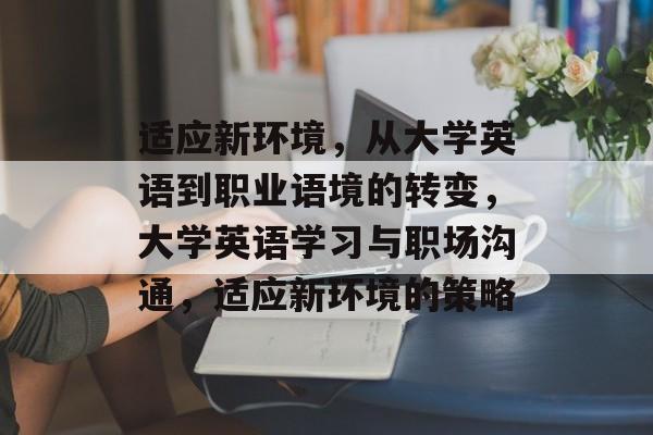 适应新环境,从大学英语到职业语境的转变,大学英语学习与职场沟通,适应新环境的策略 适应新环境,从大学英语到职业语境的转变,大学英语学习与职场沟通,适应新环境的策略