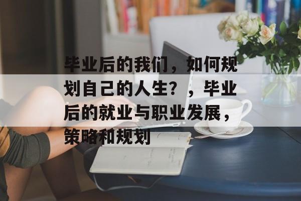 毕业后的我们,如何规划自己的人生?,毕业后的就业与职业发展,策略和规划 毕业后的我们,如何规划自己的人生?,毕业后的就业与职业发展,策略和规划