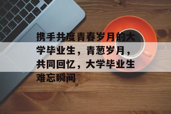 携手共度青春岁月的大学毕业生，青葱岁月，共同回忆，大学毕业生难忘瞬间