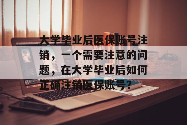大学毕业后医保账号注销,一个需要注意的问题,在大学毕业后如何正确注销医保账号? 大学毕业后医保账号注销,一个需要注意的问题,在大学毕业后如何正确注销医保账号?
