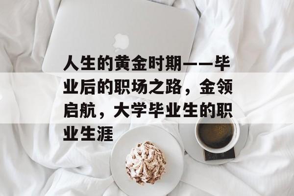 人生的黄金时期——毕业后的职场之路,金领启航,大学毕业生的职业生涯 人生的黄金时期——毕业后的职场之路,金领启航,大学毕业生的职业生涯