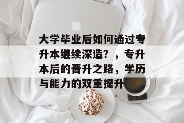 大学毕业后如何通过专升本继续深造？，专升本后的晋升之路，学历与能力的双重提升