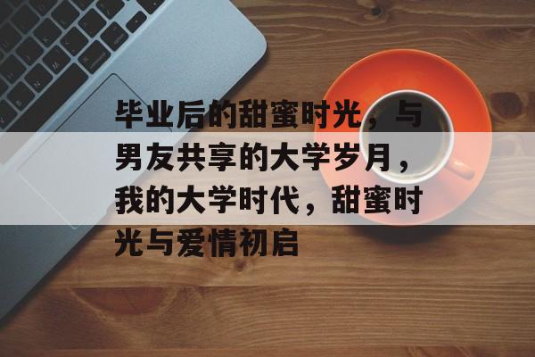 毕业后的甜蜜时光，与男友共享的大学岁月，我的大学时代，甜蜜时光与爱情初启