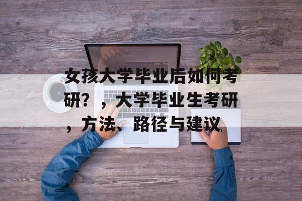 女孩大学毕业后如何考研？，大学毕业生考研，方法、路径与建议