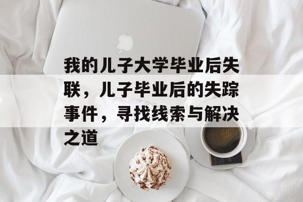 我的儿子大学毕业后失联,儿子毕业后的失踪事件,寻找线索与解决之道 我的儿子大学毕业后失联,儿子毕业后的失踪事件,寻找线索与解决之道