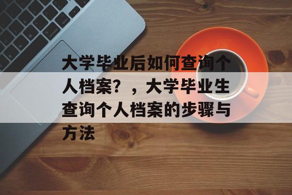 大学毕业后如何查询个人档案？，大学毕业生查询个人档案的步骤与方法