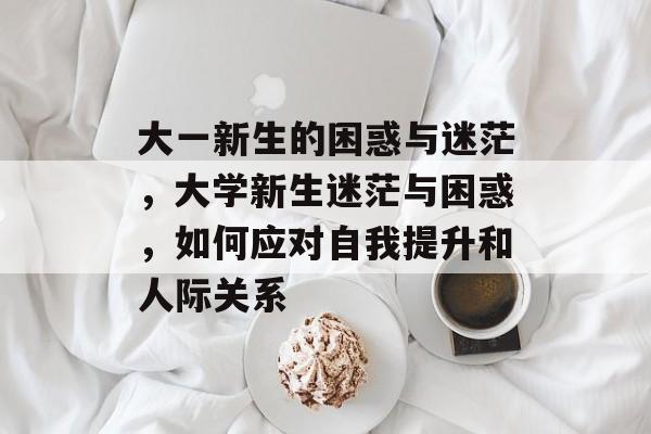 大一新生的困惑与迷茫,大学新生迷茫与困惑,如何应对自我提升和人际关系 大一新生的困惑与迷茫,大学新生迷茫与困惑,如何应对自我提升和人际关系