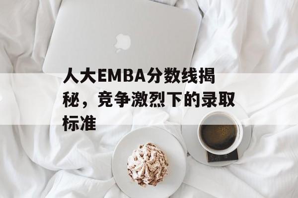 人大EMBA分数线揭秘，竞争激烈下的录取标准