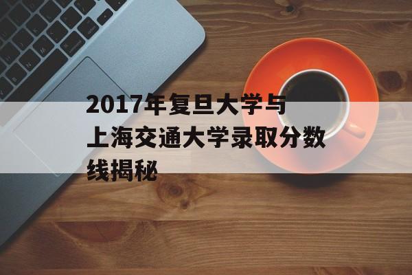2017年复旦大学与上海交通大学录取分数线揭秘 2017年复旦大学与上海交通大学录取分数线揭秘