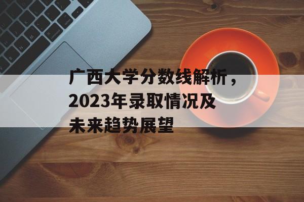 广西大学分数线解析,2023年录取情况及未来趋势展望 广西大学分数线解析,2023年录取情况及未来趋势展望