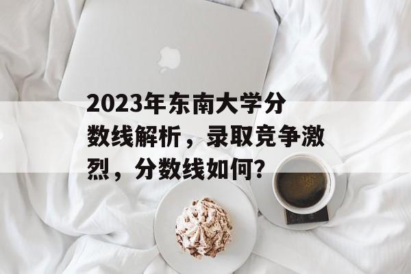 2023年东南大学分数线解析，录取竞争激烈，分数线如何？