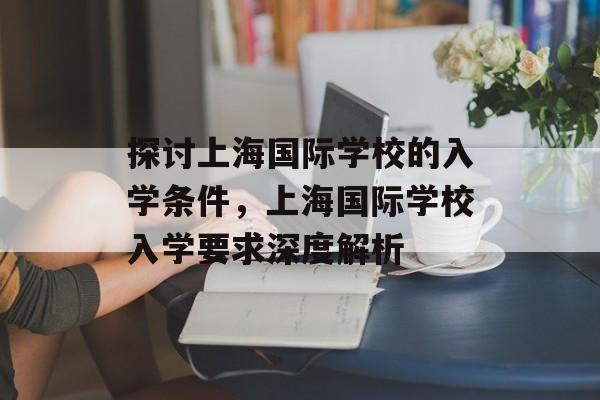 探讨上海国际学校的入学条件,上海国际学校入学要求深度解析 探讨上海国际学校的入学条件,上海国际学校入学要求深度解析