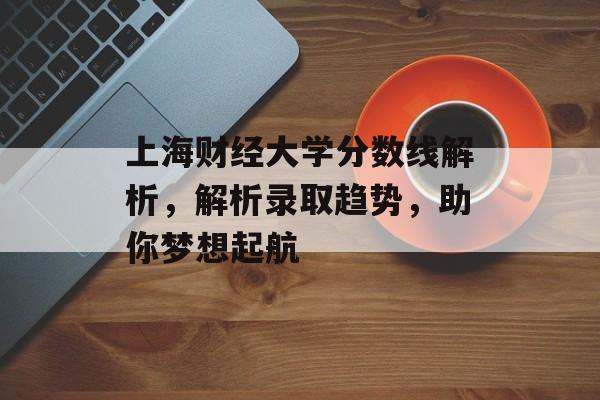 上海财经大学分数线解析,解析录取趋势,助你梦想起航 上海财经大学分数线解析,解析录取趋势,助你梦想起航