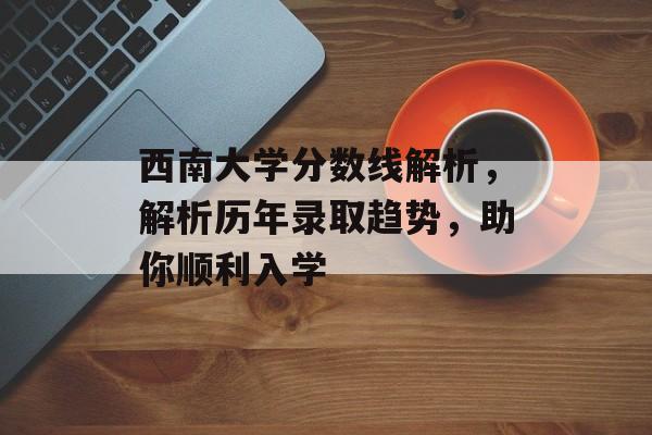 西南大学分数线解析，解析历年录取趋势，助你顺利入学