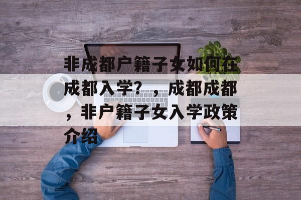 非成都户籍子女如何在成都入学?,成都成都,非户籍子女入学政策介绍 非成都户籍子女如何在成都入学?,成都成都,非户籍子女入学政策介绍