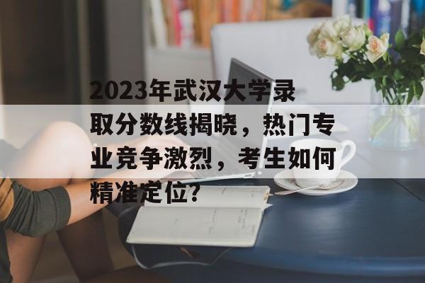 2023年武汉大学录取分数线揭晓,热门专业竞争激烈,考生如何精准定位? 2023年武汉大学录取分数线揭晓,热门专业竞争激烈,考生如何精准定位?