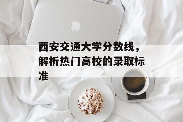 西安交通大学分数线,解析热门高校的录取标准 西安交通大学分数线,解析热门高校的录取标准