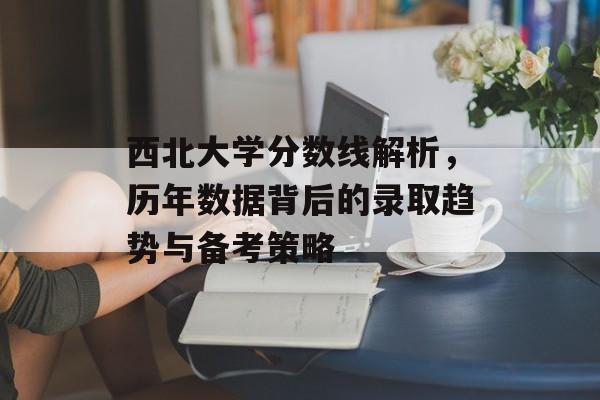 西北大学分数线解析,历年数据背后的录取趋势与备考策略 西北大学分数线解析,历年数据背后的录取趋势与备考策略