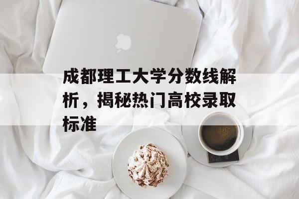成都理工大学分数线解析，揭秘热门高校录取标准