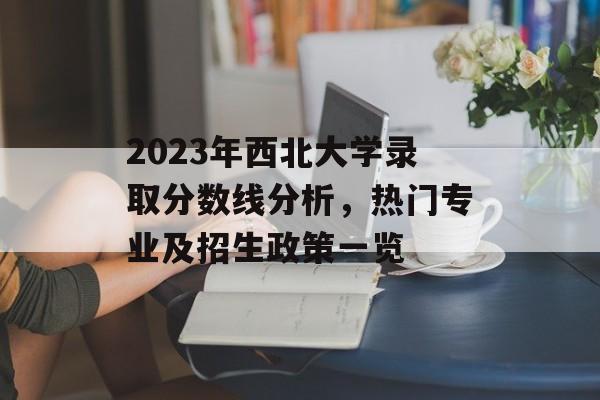 2023年西北大学录取分数线分析，热门专业及招生政策一览