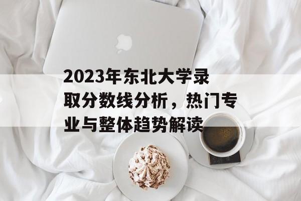 2023年东北大学录取分数线分析，热门专业与整体趋势解读