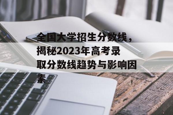 全国大学招生分数线，揭秘2023年高考录取分数线趋势与影响因素