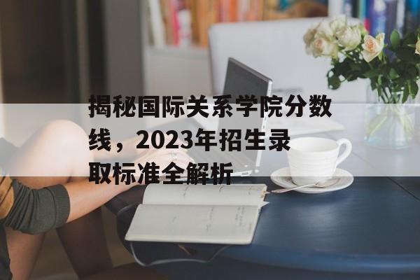 揭秘国际关系学院分数线，2023年招生录取标准全解析