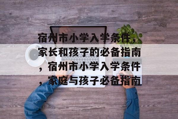 宿州市小学入学条件,家长和孩子的必备指南,宿州市小学入学条件,家庭与孩子必备指南 宿州市小学入学条件,家长和孩子的必备指南,宿州市小学入学条件,家庭与孩子必备指南