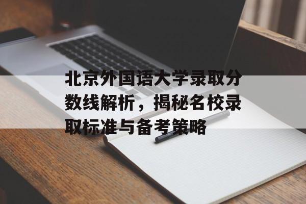 北京外国语大学录取分数线解析，揭秘名校录取标准与备考策略
