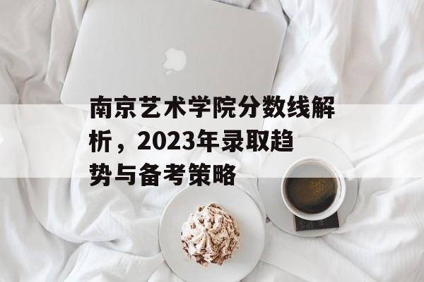 南京艺术学院分数线解析，2023年录取趋势与备考策略