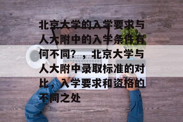北京大学的入学要求与人大附中的入学条件有何不同?,北京大学与人大附中录取标准的对比,入学要求和资格的不同之处 北京大学的入学要求与人大附中的入学条件有何不同?,北京大学与人大附中录取标准的对比,入学要求和资格的不同之处