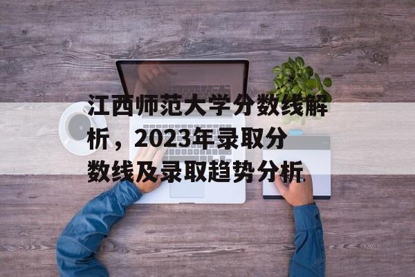 江西师范大学分数线解析，2023年录取分数线及录取趋势分析