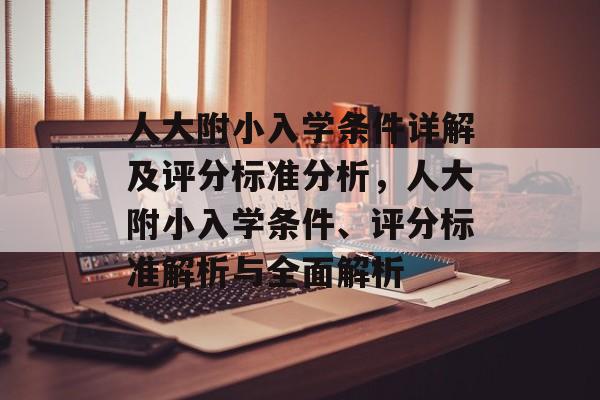 人大附小入学条件详解及评分标准分析，人大附小入学条件、评分标准解析与全面解析