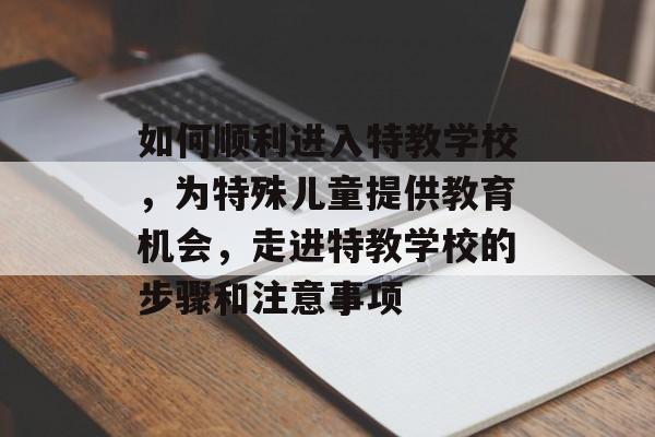如何顺利进入特教学校，为特殊儿童提供教育机会，走进特教学校的步骤和注意事项