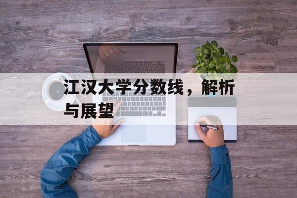 江汉大学分数线,解析与展望 江汉大学分数线,解析与展望