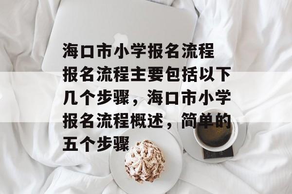海口市小学报名流程
报名流程主要包括以下几个步骤，海口市小学报名流程概述，简单的五个步骤