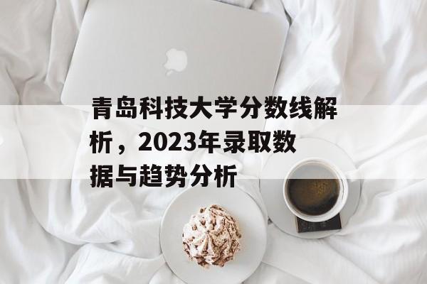 青岛科技大学分数线解析,2023年录取数据与趋势分析 青岛科技大学分数线解析,2023年录取数据与趋势分析