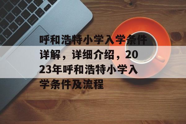 呼和浩特小学入学条件详解，详细介绍，2023年呼和浩特小学入学条件及流程