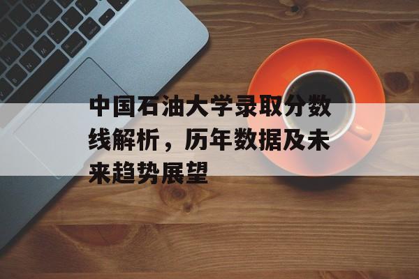 中国石油大学录取分数线解析,历年数据及未来趋势展望 中国石油大学录取分数线解析,历年数据及未来趋势展望