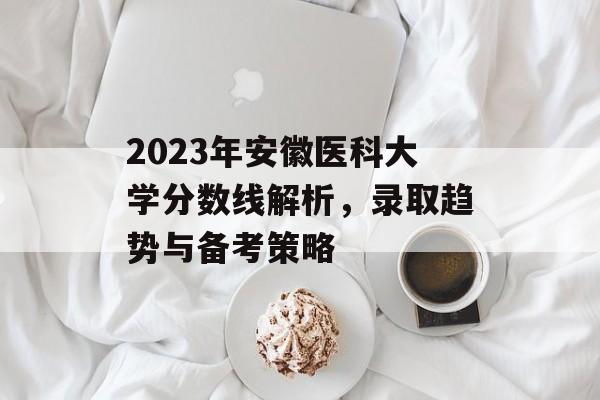 2023年安徽医科大学分数线解析,录取趋势与备考策略 2023年安徽医科大学分数线解析,录取趋势与备考策略