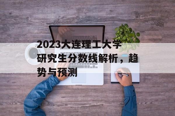 2023大连理工大学研究生分数线解析，趋势与预测