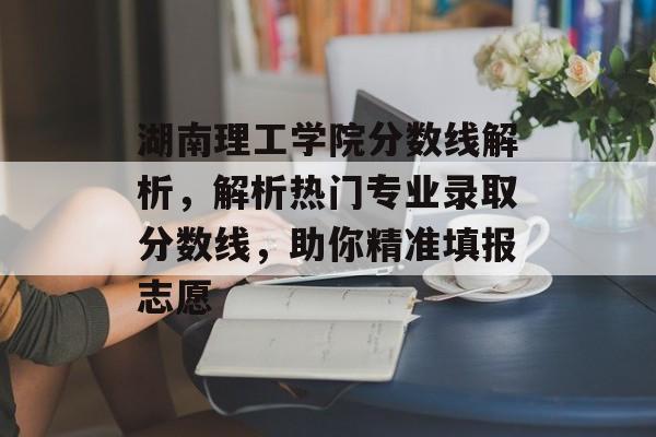 湖南理工学院分数线解析,解析热门专业录取分数线,助你精准填报志愿 湖南理工学院分数线解析,解析热门专业录取分数线,助你精准填报志愿