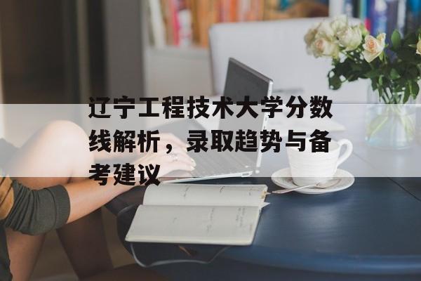 辽宁工程技术大学分数线解析,录取趋势与备考建议 辽宁工程技术大学分数线解析,录取趋势与备考建议