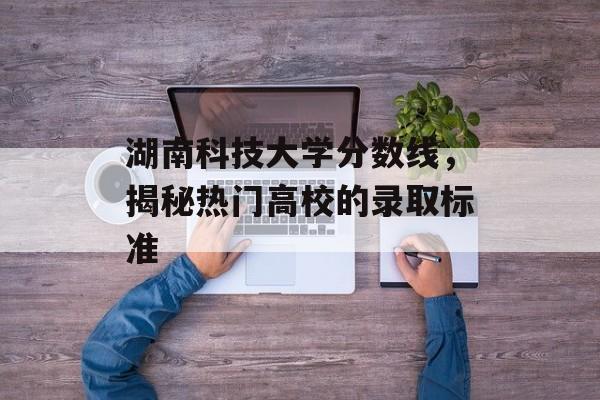 湖南科技大学分数线,揭秘热门高校的录取标准 湖南科技大学分数线,揭秘热门高校的录取标准